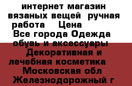 интернет-магазин вязаных вещей, ручная работа! › Цена ­ 1 700 - Все города Одежда, обувь и аксессуары » Декоративная и лечебная косметика   . Московская обл.,Железнодорожный г.